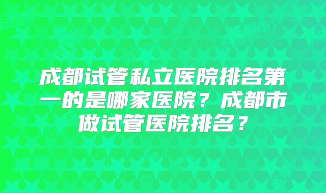 成都试管私立医院排名第一的是哪家医院?成都市做试管医院排名?