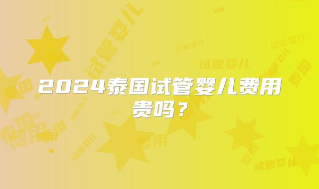 2024泰国试管婴儿费用贵吗？