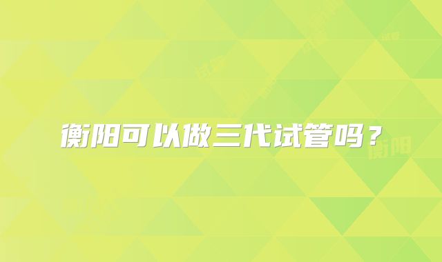 衡阳可以做三代试管吗？