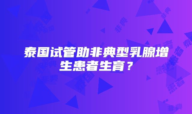 泰国试管助非典型乳腺增生患者生育？