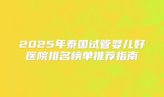 2025年泰国试管婴儿好医院排名榜单推荐指南
