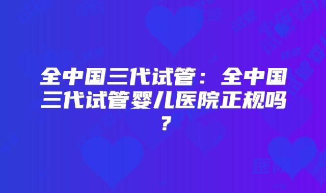 全中国三代试管:全中国三代试管婴儿医院正规吗?