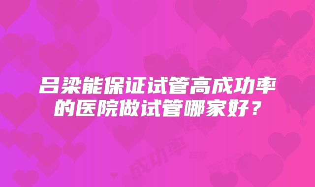 吕梁能保证试管高成功率的医院做试管哪家好?
