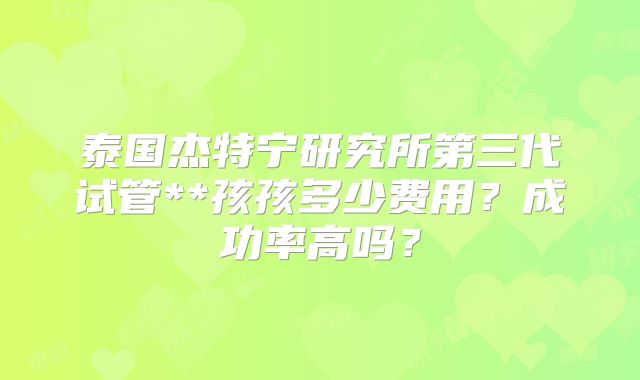 泰国杰特宁研究所第三代试管**孩孩多少费用？成功率高吗？