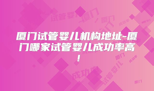 厦门试管婴儿机构地址-厦门哪家试管婴儿成功率高!