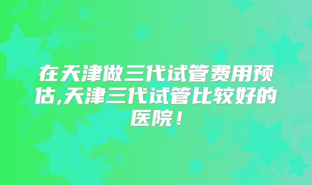 在天津做三代试管费用预估,天津三代试管比较好的医院！