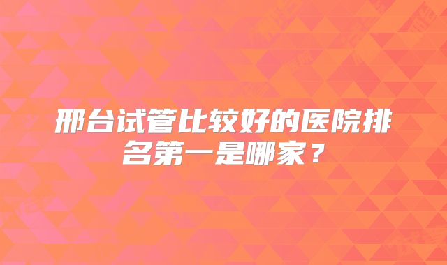 邢台试管比较好的医院排名第一是哪家？