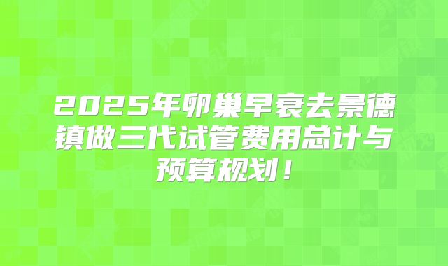 2025年卵巢早衰去景德镇做三代试管费用总计与预算规划！