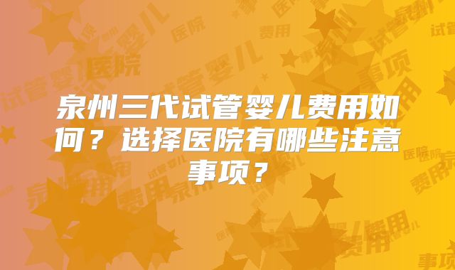 泉州三代试管婴儿费用如何?选择医院有哪些注意事项?