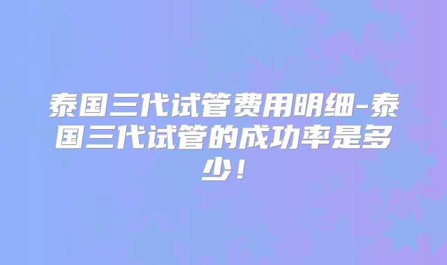 泰国三代试管费用明细-泰国三代试管的成功率是多少!