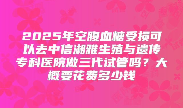 2025年空腹血糖受损可以去中信湘雅生殖与遗传专科医院做三代试管吗？大概要花费多少钱