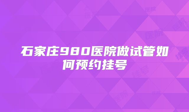 石家庄980医院做试管如何预约挂号