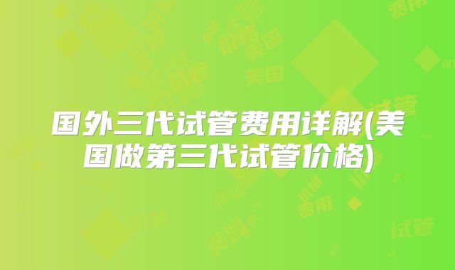 国外三代试管费用详解(美国做第三代试管价格)