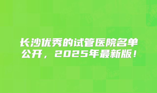 长沙优秀的试管医院名单公开，2025年最新版！