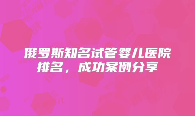 俄罗斯知名试管婴儿医院排名,成功案例分享