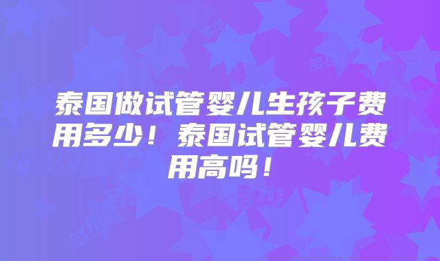 泰国做试管婴儿生孩子费用多少！泰国试管婴儿费用高吗！