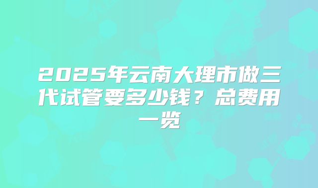 2025年云南大理市做三代试管要多少钱？总费用一览