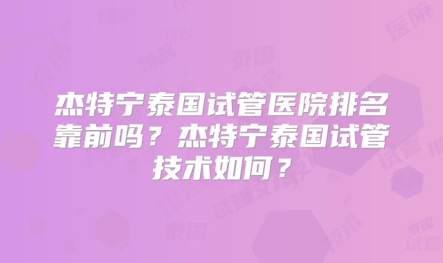 杰特宁泰国试管医院排名靠前吗？杰特宁泰国试管技术如何？
