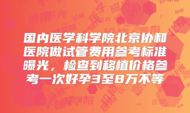国内医学科学院北京协和医院做试管费用参考标准曝光，检查到移植价格参考一次好孕3至8万不等