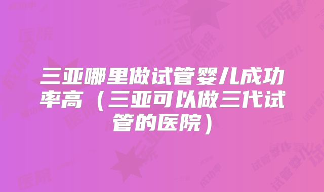 三亚哪里做试管婴儿成功率高（三亚可以做三代试管的医院）
