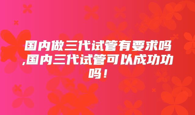 国内做三代试管有要求吗,国内三代试管可以成功功吗!