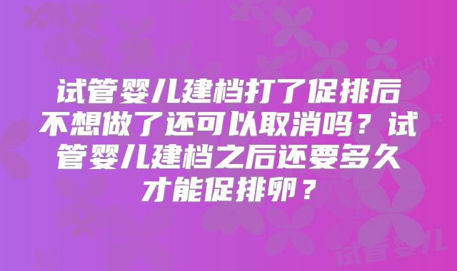 试管婴儿建档打了促排后不想做了还可以取消吗?试管婴儿建档之后还要多久才能促排卵?