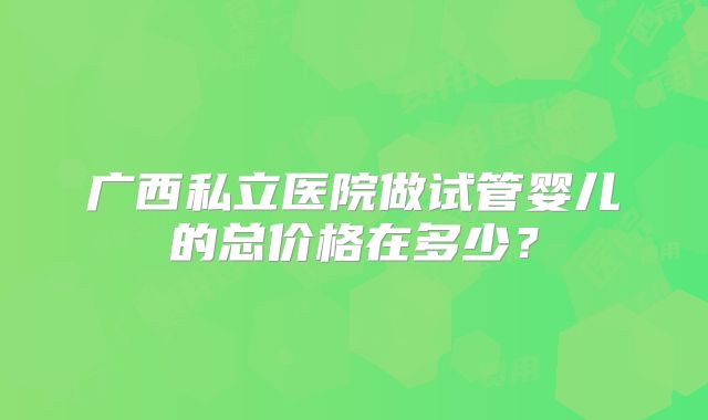 广西私立医院做试管婴儿的总价格在多少？