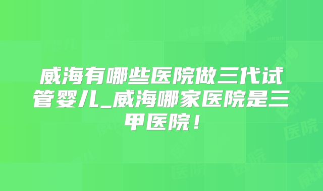 威海有哪些医院做三代试管婴儿_威海哪家医院是三甲医院！