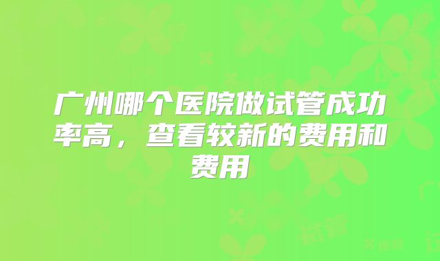 广州哪个医院做试管成功率高，查看较新的费用和费用