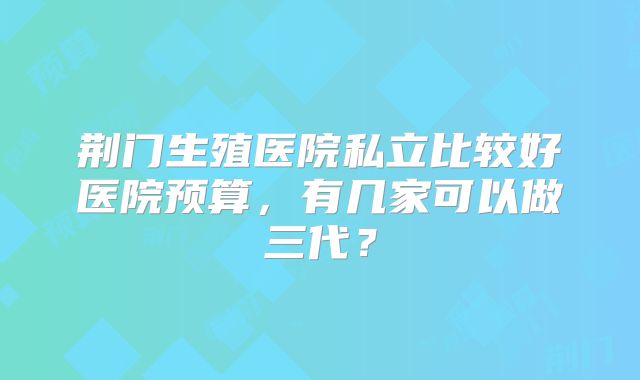 荆门生殖医院私立比较好医院预算,有几家可以做三代?