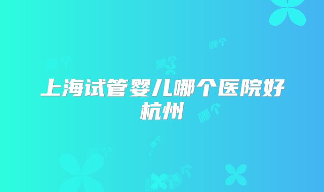 上海试管婴儿哪个医院好杭州