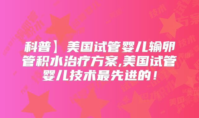 科普】美国试管婴儿输卵管积水治疗方案,美国试管婴儿技术最先进的！