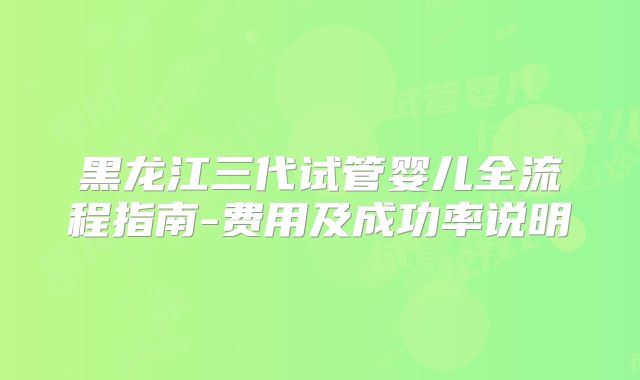 黑龙江三代试管婴儿全流程指南-费用及成功率说明