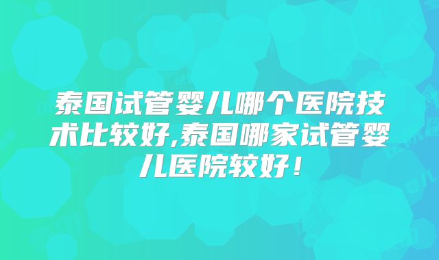 泰国试管婴儿哪个医院技术比较好,泰国哪家试管婴儿医院较好！