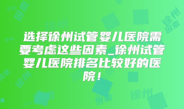 选择徐州试管婴儿医院需要考虑这些因素_徐州试管婴儿医院排名比较好的医院！