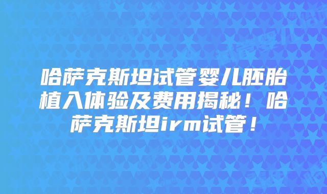 哈萨克斯坦试管婴儿胚胎植入体验及费用揭秘！哈萨克斯坦irm试管！