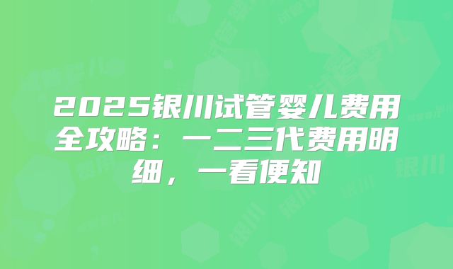 2025银川试管婴儿费用全攻略:一二三代费用明细,一看便知