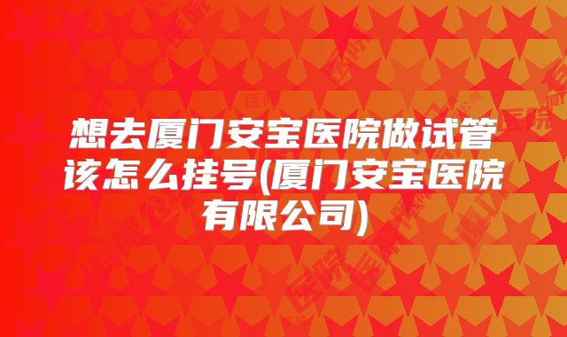 想去厦门安宝医院做试管该怎么挂号(厦门安宝医院有限公司)