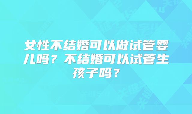 女性不结婚可以做试管婴儿吗？不结婚可以试管生孩子吗？