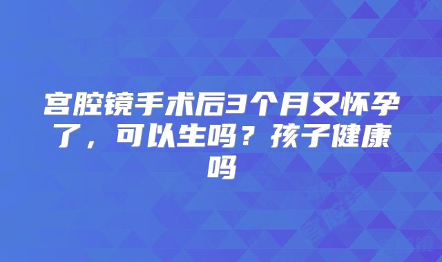 宫腔镜手术后3个月又怀孕了,可以生吗?孩子健康吗