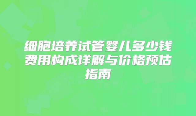 细胞培养试管婴儿多少钱费用构成详解与价格预估指南