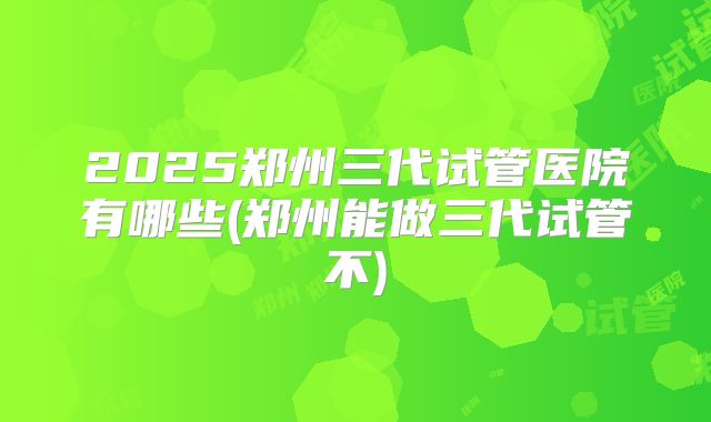 2025郑州三代试管医院有哪些(郑州能做三代试管不)