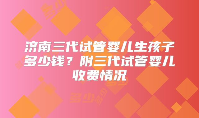 济南三代试管婴儿生孩子多少钱？附三代试管婴儿收费情况