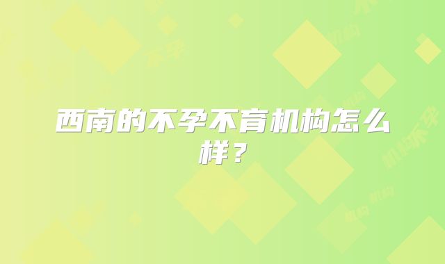 西南的不孕不育机构怎么样？