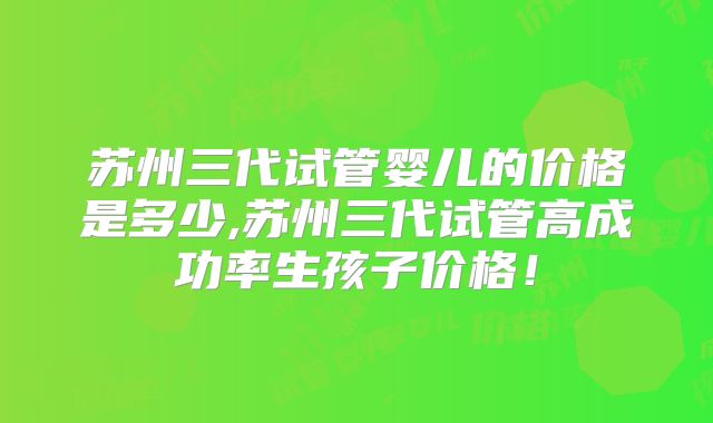 苏州三代试管婴儿的价格是多少,苏州三代试管高成功率生孩子价格！