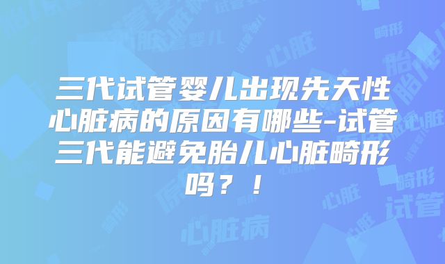 三代试管婴儿出现先天性心脏病的原因有哪些-试管三代能避免胎儿心脏畸形吗？！