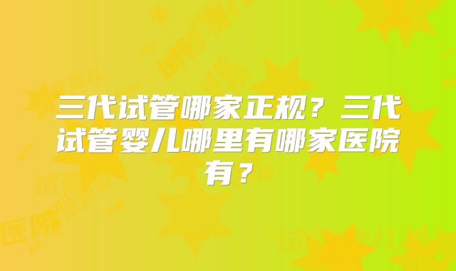 三代试管哪家正规？三代试管婴儿哪里有哪家医院有？