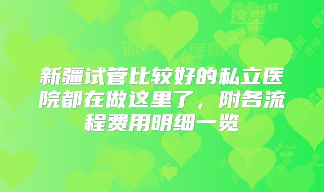新疆试管比较好的私立医院都在做这里了，附各流程费用明细一览