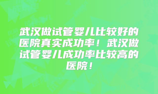 武汉做试管婴儿比较好的医院真实成功率！武汉做试管婴儿成功率比较高的医院！