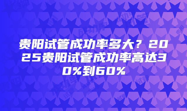 贵阳试管成功率多大?2025贵阳试管成功率高达30%到60%